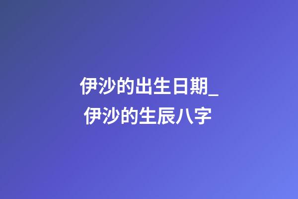 伊沙的出生日期_ 伊沙的生辰八字